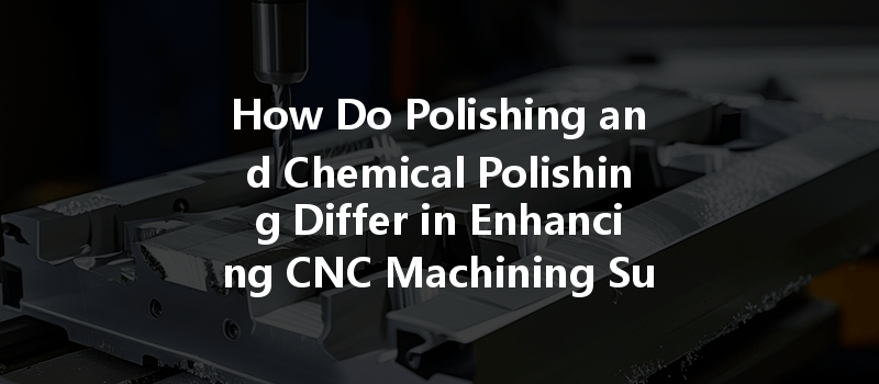 How Do Polishing And Chemical Polishing Differ In Enhancing Cnc Machining Surface Finish?