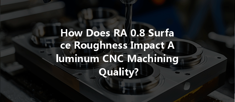 How Does RA 0.8 Surface Roughness Impact Aluminum CNC Machining Quality?