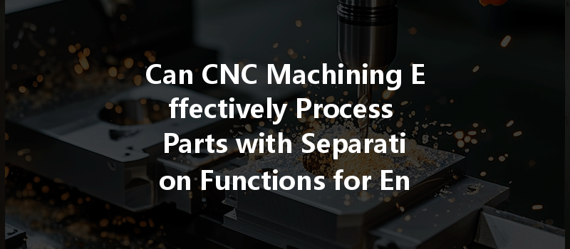 Can Cnc Machining Effectively Process Parts With Separation Functions For Enhanced Performance?