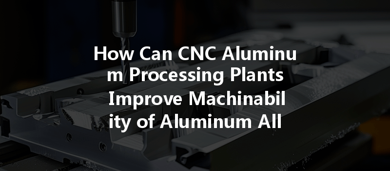 How Can CNC Aluminum Processing Plants Improve Machinability of Aluminum Alloys?