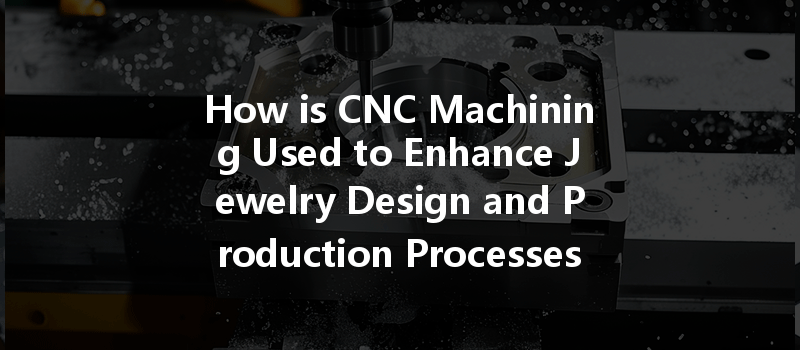 How Is Cnc Machining Used To Enhance Jewelry Design And Production Processes?