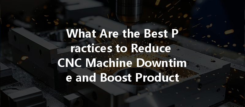 What Are The Best Practices To Reduce Cnc Machine Downtime And Boost Productivity?