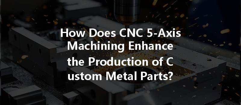 How Does Cnc 5-axis Machining Enhance The Production Of Custom Metal Parts?