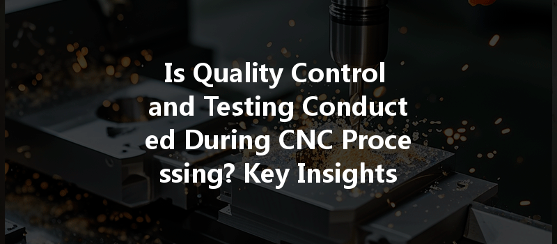 Is Quality Control And Testing Conducted During Cnc Processing? Key Insights You Need To Know!