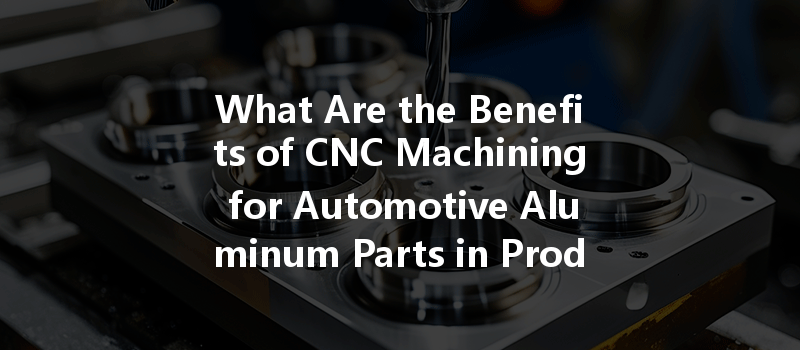 What Are The Benefits Of Cnc Machining For Automotive Aluminum Parts In Production?