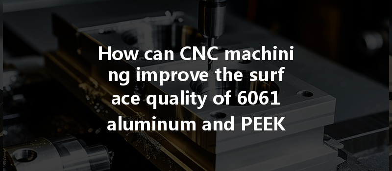 How Can Cnc Machining Improve The Surface Quality Of 6061 Aluminum And Peek Plastic?