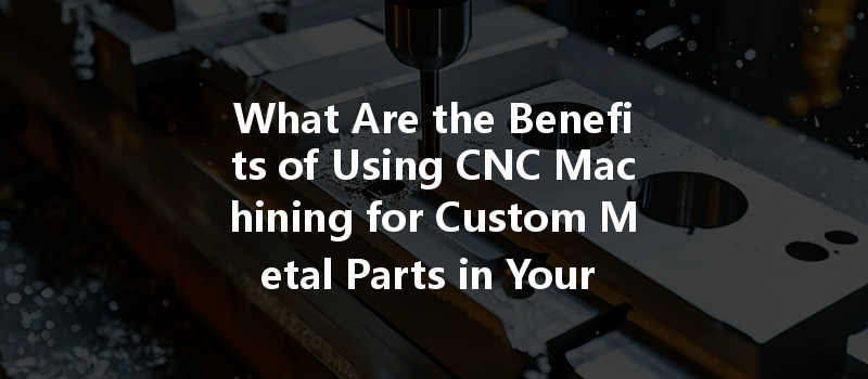 What Are The Benefits Of Using Cnc Machining For Custom Metal Parts In Your Projects?