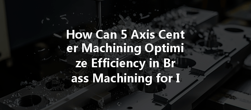 How Can 5 Axis Center Machining Optimize Efficiency In Brass Machining For Industrial Applications?