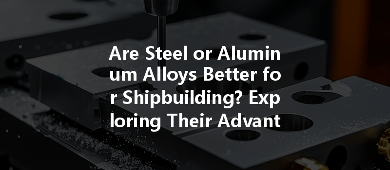 Are Steel or Aluminum Alloys Better for Shipbuilding? Exploring Their Advantages and Disadvantages