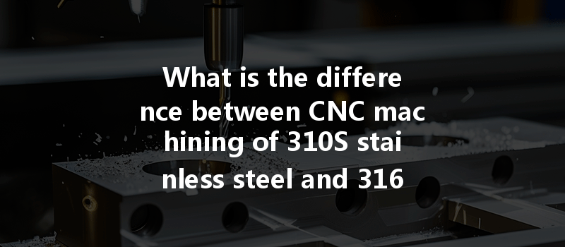 What Is The Difference Between Cnc Machining Of 310s Stainless Steel And 316 Stainless Steel In Precision Manufacturing?