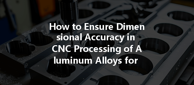 How To Ensure Dimensional Accuracy In Cnc Processing Of Aluminum Alloys For Optimal Performance?