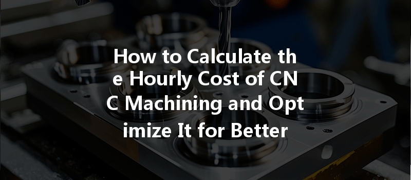 How To Calculate The Hourly Cost Of Cnc Machining And Optimize It For Better Efficiency?