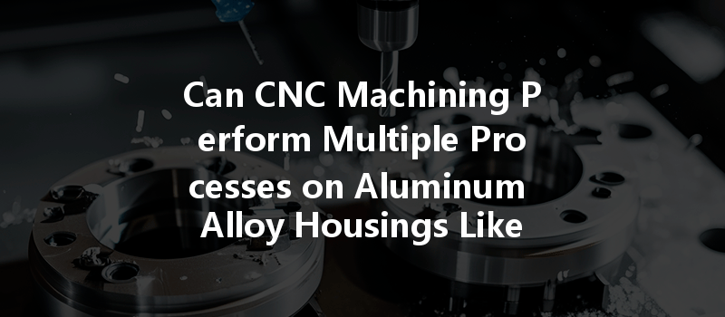 Can Cnc Machining Perform Multiple Processes On Aluminum Alloy Housings Like Milling, Turning, And Drilling?