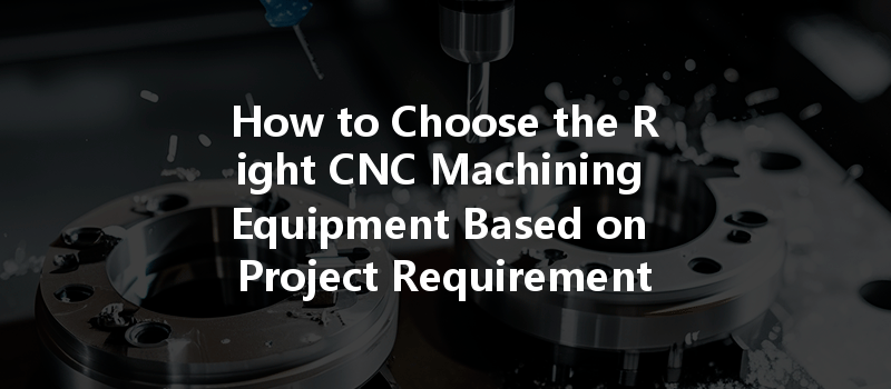 How To Choose The Right Cnc Machining Equipment Based On Project Requirements?