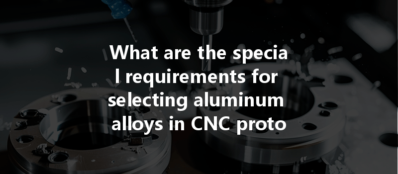 What Are The Special Requirements For Selecting Aluminum Alloys In Cnc Prototype Processing?