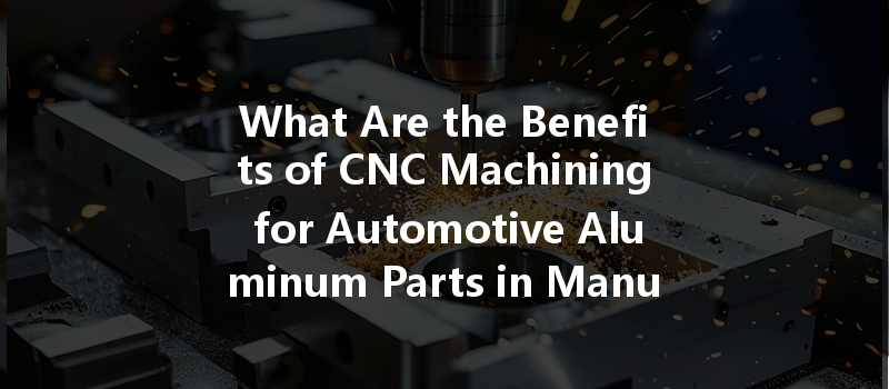 What Are The Benefits Of Cnc Machining For Automotive Aluminum Parts In Manufacturing?