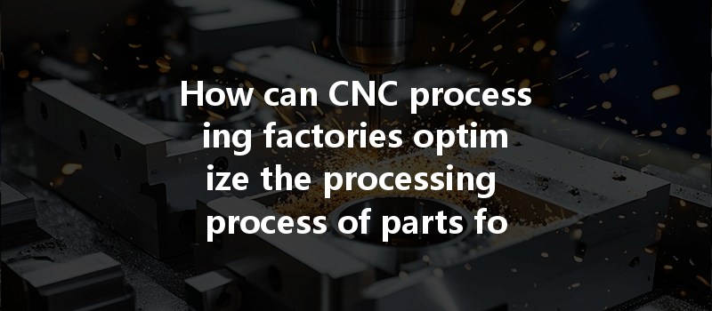 How Can Cnc Processing Factories Optimize The Processing Process Of Parts For Improved Efficiency And Quality?