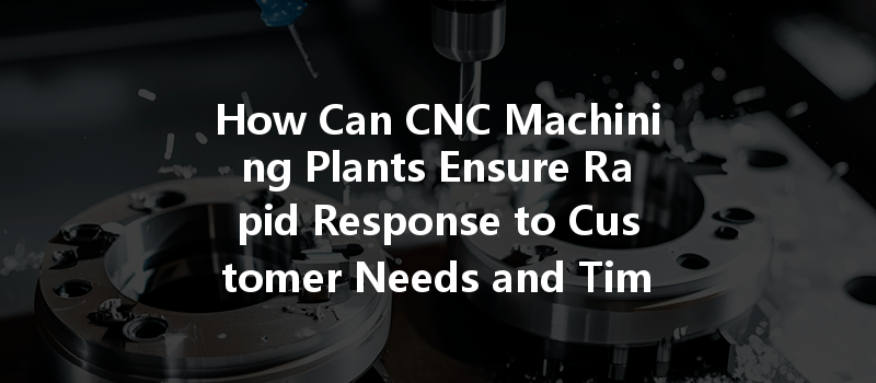 How Can Cnc Machining Plants Ensure Rapid Response To Customer Needs And Timely Processing?