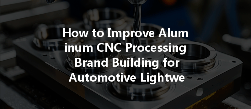 How to Improve Aluminum CNC Processing Brand Building for Automotive Lightweighting?