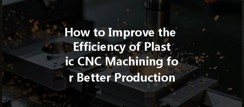 How To Improve The Efficiency Of Plastic Cnc Machining For Better Production Results?