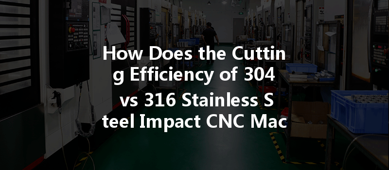 How Does The Cutting Efficiency Of 304 Vs 316 Stainless Steel Impact Cnc Machining Performance?