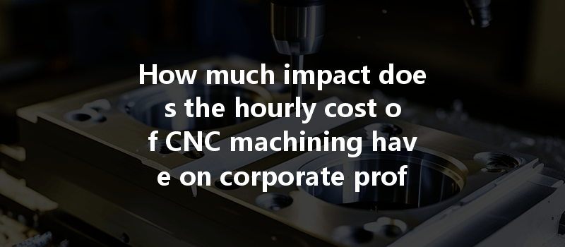 How Much Impact Does The Hourly Cost Of Cnc Machining Have On Corporate Profits?