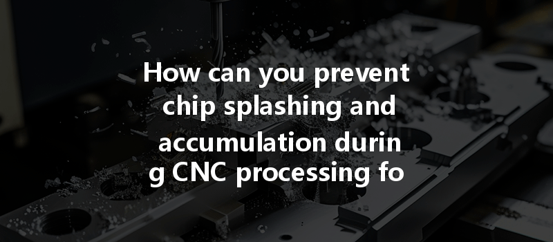 How Can You Prevent Chip Splashing And Accumulation During Cnc Processing For Better Efficiency?