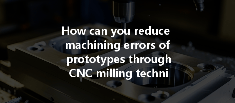 How Can You Reduce Machining Errors Of Prototypes Through Cnc Milling Techniques And Best Practices?