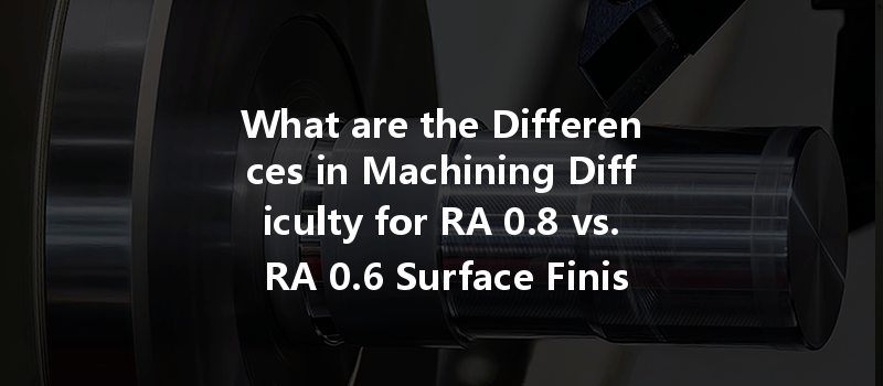 What are the Differences in Machining Difficulty for RA 0.8 vs. RA 0.6 Surface Finish in Complex Parts?