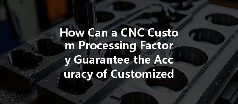 How Can A Cnc Custom Processing Factory Guarantee The Accuracy Of Customized Products?