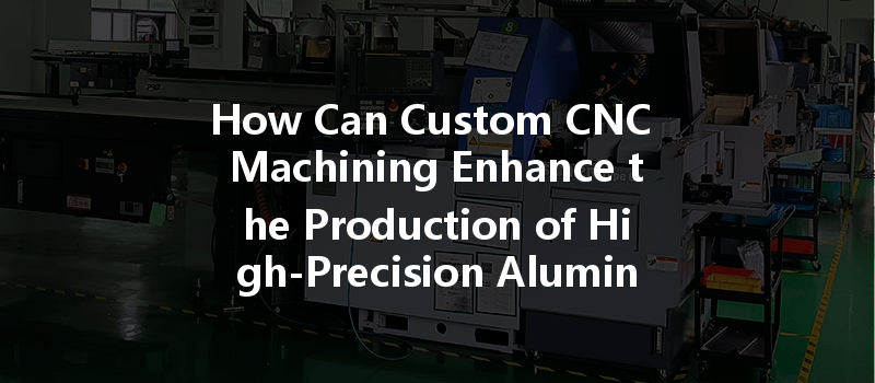 How Can Custom Cnc Machining Enhance The Production Of High-precision Aluminum Parts?