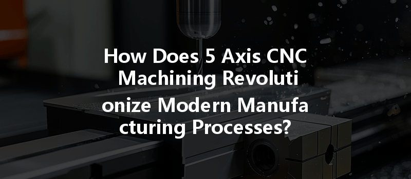 How Does 5 Axis CNC Machining Revolutionize Modern Manufacturing Processes?