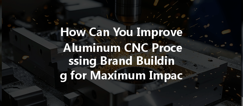 How Can You Improve Aluminum Cnc Processing Brand Building For Maximum Impact?