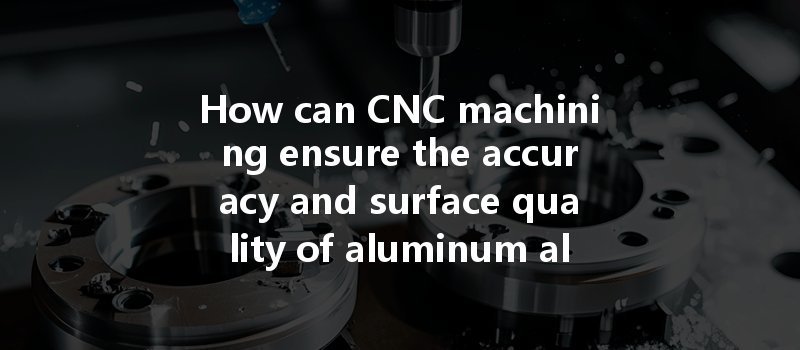 How Can Cnc Machining Ensure The Accuracy And Surface Quality Of Aluminum Alloys During Production?