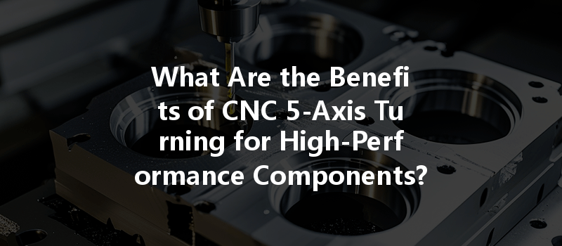 What Are The Benefits Of Cnc 5-axis Turning For High-performance Components?