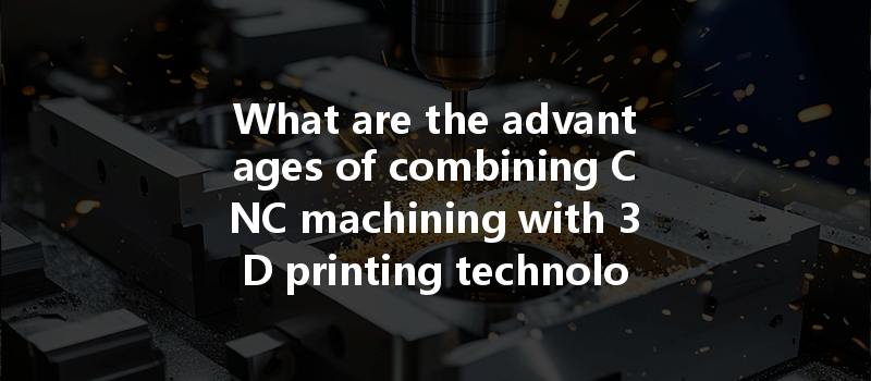 What Are The Advantages Of Combining Cnc Machining With 3d Printing Technology For Manufacturing Efficiency?