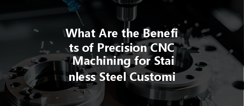 What Are The Benefits Of Precision Cnc Machining For Stainless Steel Customized Parts?