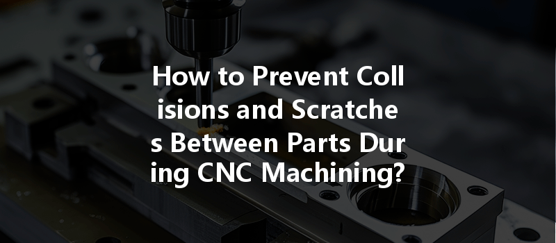 How To Prevent Collisions And Scratches Between Parts During Cnc Machining?