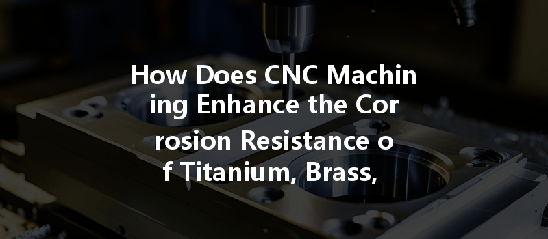 How Does CNC Machining Enhance the Corrosion Resistance of Titanium, Brass, and Aluminum?