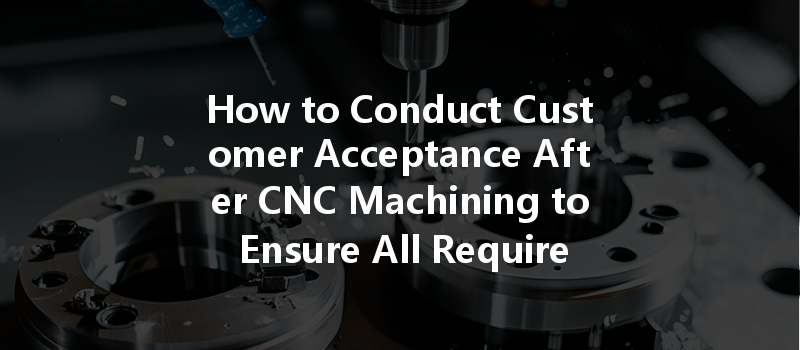 How To Conduct Customer Acceptance After Cnc Machining To Ensure All Requirements Are Met?