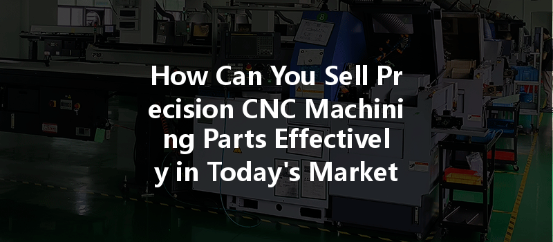 How Can You Sell Precision Cnc Machining Parts Effectively In Today's Market?