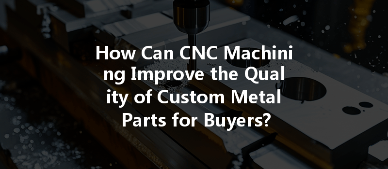 How Can Cnc Machining Improve The Quality Of Custom Metal Parts For Buyers?