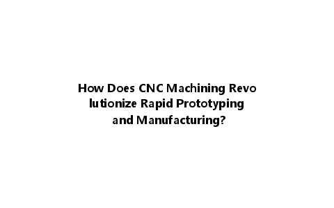 How Does CNC Machining Revolutionize Rapid Prototyping and Manufacturing?