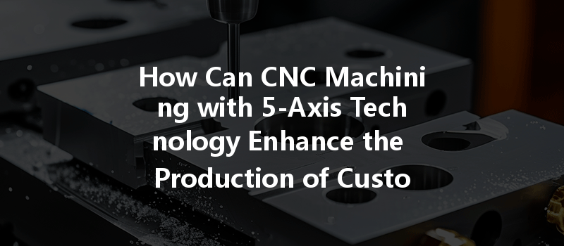 How Can Cnc Machining With 5-axis Technology Enhance The Production Of Custom Metal Parts?