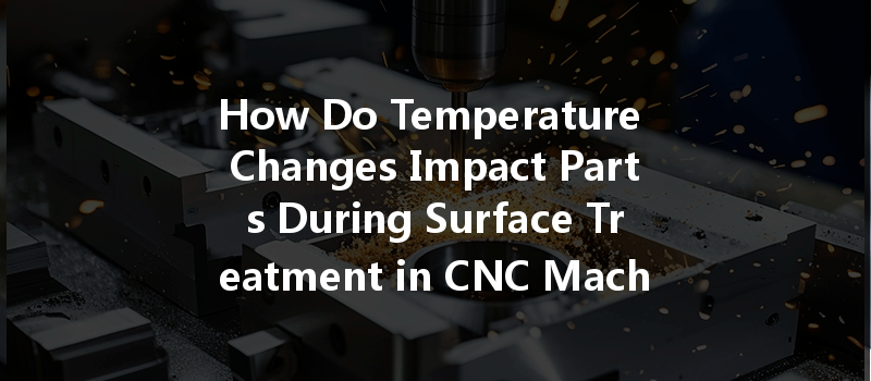 How Do Temperature Changes Impact Parts During Surface Treatment In Cnc Machining?