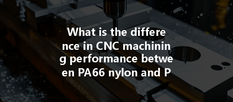 What Is The Difference In Cnc Machining Performance Between Pa66 Nylon And Pa6 Nylon?