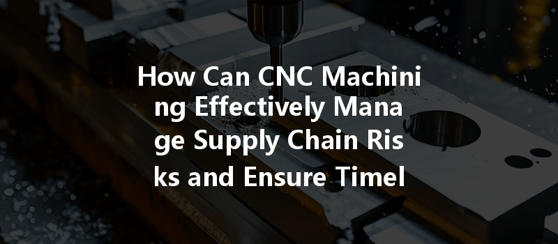 How Can CNC Machining Effectively Manage Supply Chain Risks and Ensure Timely Delivery?