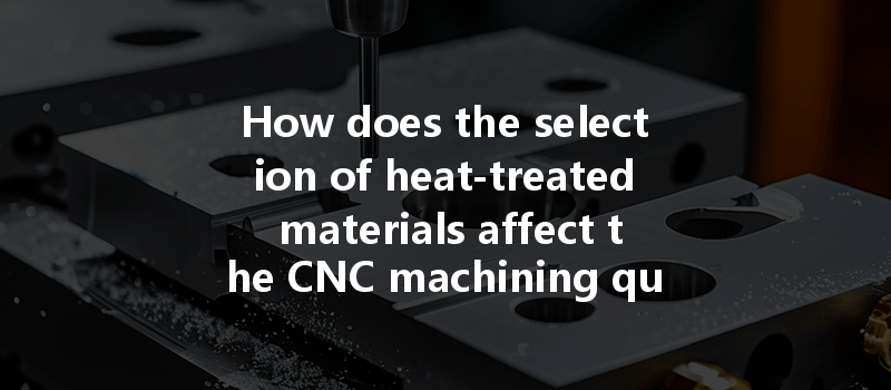 How Does The Selection Of Heat-treated Materials Affect The Cnc Machining Quality Of Parts?