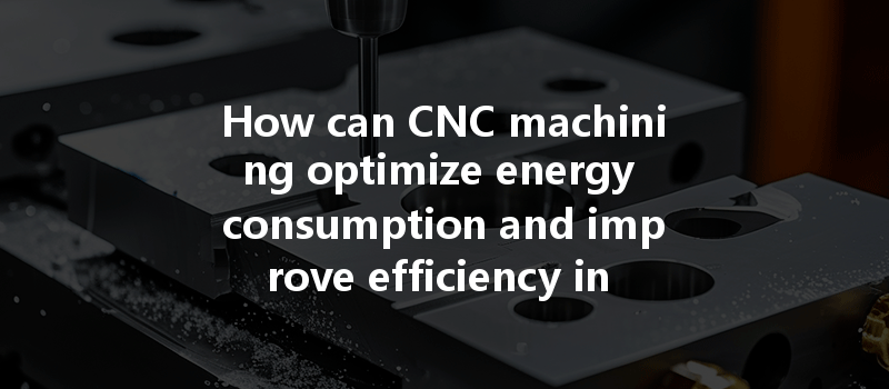 How Can Cnc Machining Optimize Energy Consumption And Improve Efficiency In Manufacturing Processes?