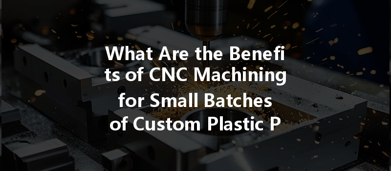 What Are The Benefits Of Cnc Machining For Small Batches Of Custom Plastic Parts?